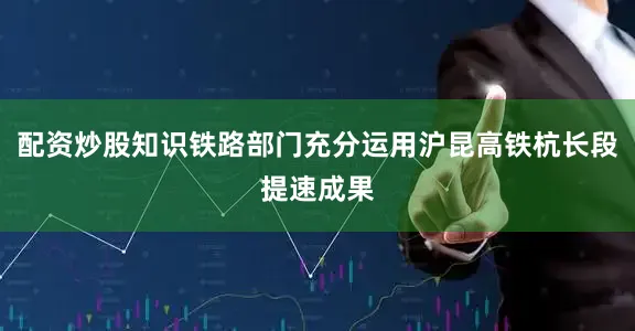配资炒股知识铁路部门充分运用沪昆高铁杭长段提速成果