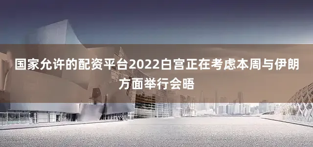 国家允许的配资平台2022白宫正在考虑本周与伊朗方面举行会晤