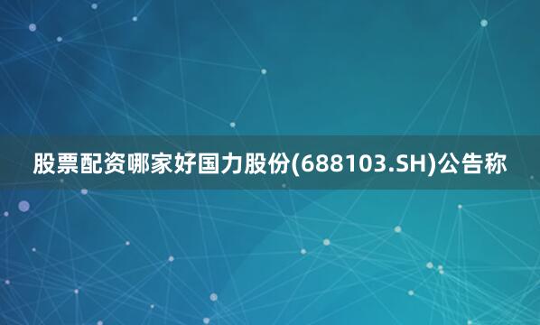 股票配资哪家好国力股份(688103.SH)公告称