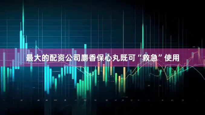 最大的配资公司麝香保心丸既可“救急”使用