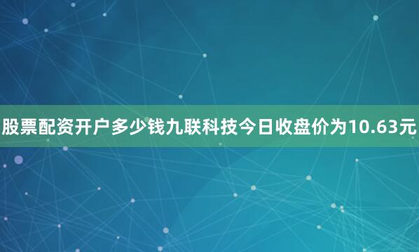 股票配资开户多少钱九联科技今日收盘价为10.63元