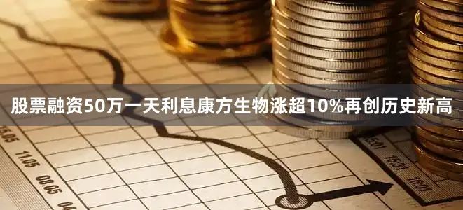 股票融资50万一天利息康方生物涨超10%再创历史新高