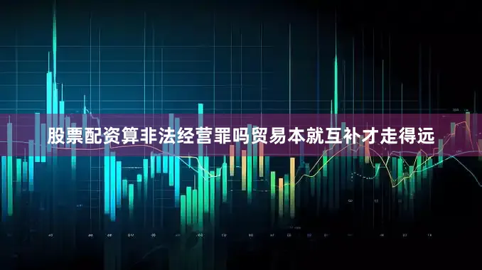 股票配资算非法经营罪吗贸易本就互补才走得远
