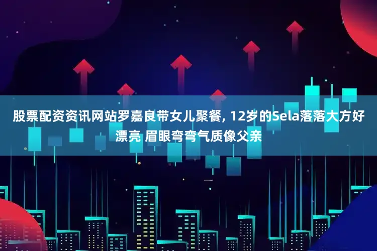 股票配资资讯网站罗嘉良带女儿聚餐, 12岁的Sela落落大方好漂亮 眉眼弯弯气质像父亲