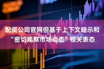 配资公司官网但基于上下文暗示和“密切观察市场动态”相关表态
