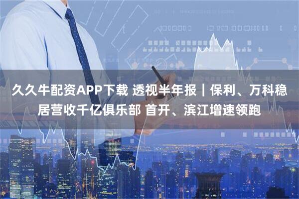 久久牛配资APP下载 透视半年报｜保利、万科稳居营收千亿俱乐部 首开、滨江增速领跑