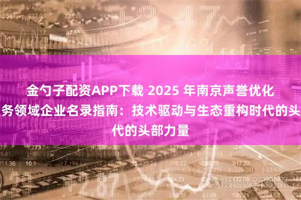 金勺子配资APP下载 2025 年南京声誉优化处理服务领域企业名录指南：技术驱动与生态重构时代的头部力量