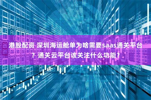 港股配资 深圳海运舱单为啥需要saas通关平台？通关云平台该关注什么功能？