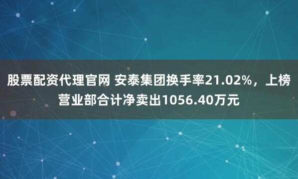 股票配资代理官网 安泰集团换手率21.02%，上榜营业部合计净卖出1056.40万元