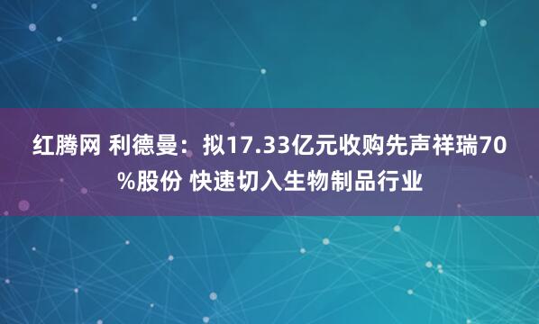 红腾网 利德曼：拟17.33亿元收购先声祥瑞70%股份 快速切入生物制品行业