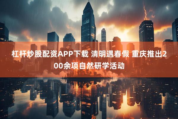 杠杆炒股配资APP下载 清明遇春假 重庆推出200余项自然研学活动