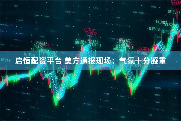 启恒配资平台 美方通报现场：气氛十分凝重