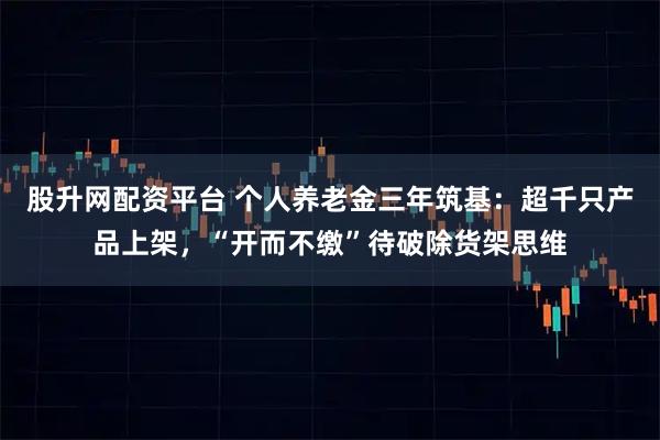 股升网配资平台 个人养老金三年筑基：超千只产品上架，“开而不缴”待破除货架思维