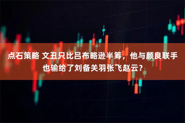 点石策略 文丑只比吕布略逊半筹，他与颜良联手也输给了刘备关羽张飞赵云？