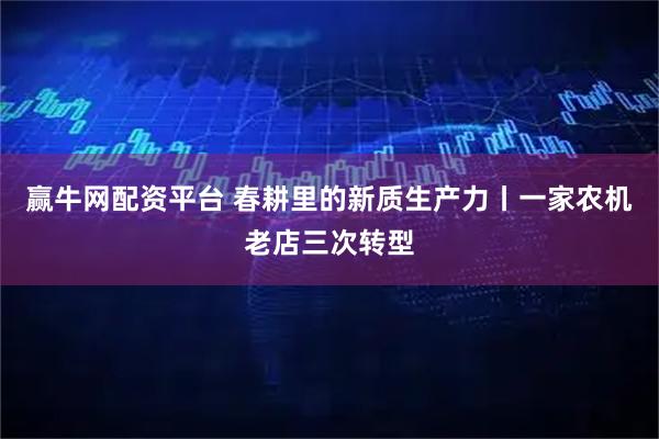 赢牛网配资平台 春耕里的新质生产力丨一家农机老店三次转型