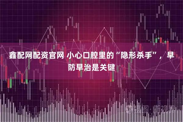 鑫配网配资官网 小心口腔里的“隐形杀手”，早防早治是关键