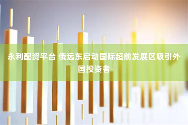 永利配资平台 俄远东启动国际超前发展区吸引外国投资者