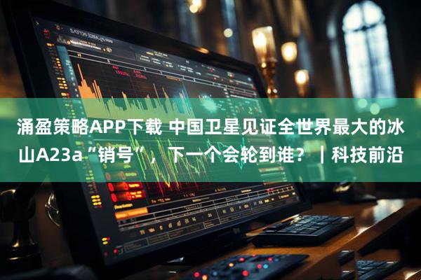 涌盈策略APP下载 中国卫星见证全世界最大的冰山A23a“销号”，下一个会轮到谁？｜科技前沿