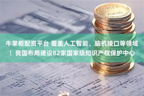 牛掌柜配资平台 覆盖人工智能、脑机接口等领域！我国布局建设82家国家级知识产权保护中心