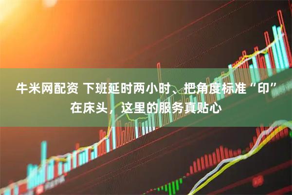 牛米网配资 下班延时两小时、把角度标准“印”在床头，这里的服务真贴心