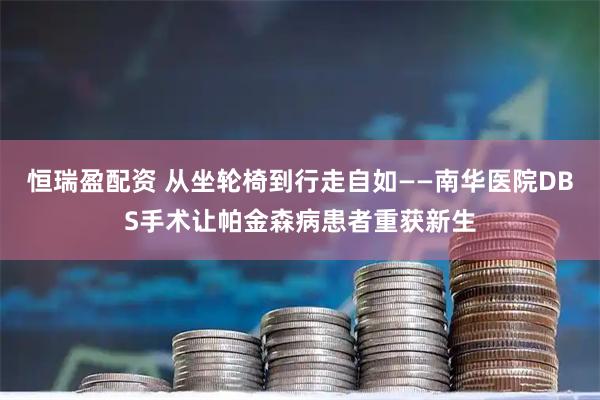 恒瑞盈配资 从坐轮椅到行走自如——南华医院DBS手术让帕金森病患者重获新生