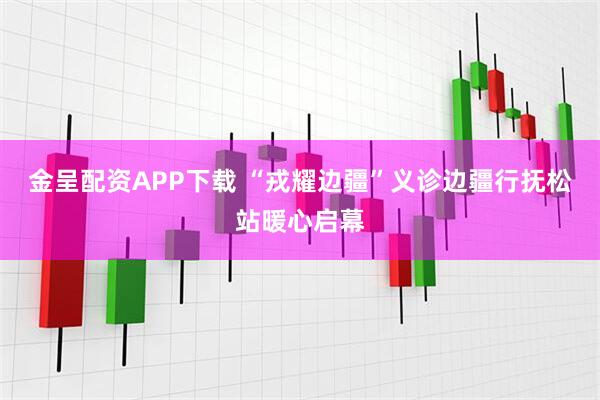 金呈配资APP下载 “戎耀边疆”义诊边疆行抚松站暖心启幕