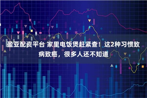 盈亚配资平台 家里电饭煲赶紧查！这2种习惯致病致癌，很多人还不知道
