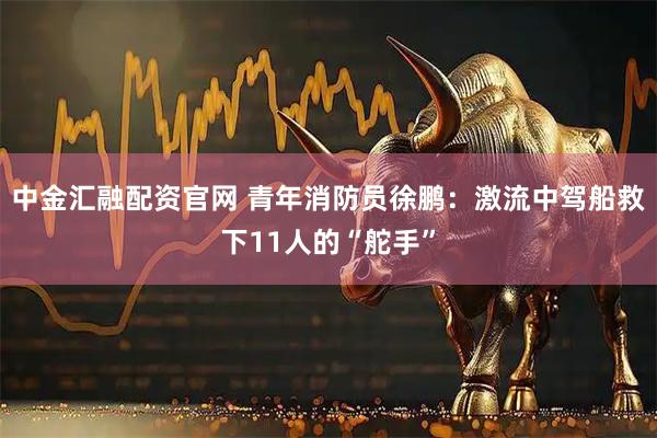 中金汇融配资官网 青年消防员徐鹏：激流中驾船救下11人的“舵手”