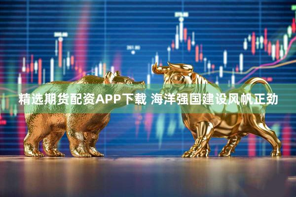 精选期货配资APP下载 海洋强国建设风帆正劲