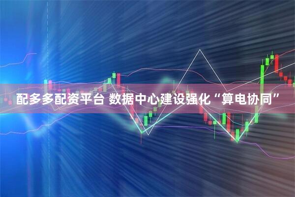 配多多配资平台 数据中心建设强化“算电协同”