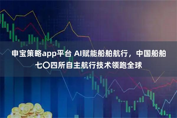 申宝策略app平台 AI赋能船舶航行，中国船舶七〇四所自主航行技术领跑全球