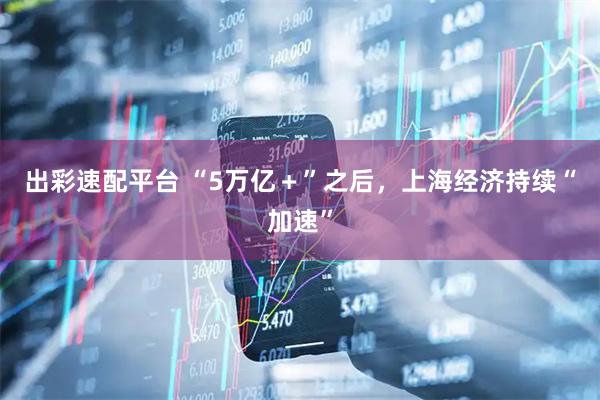 出彩速配平台 “5万亿＋”之后，上海经济持续“加速”
